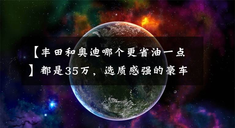 【豐田和奧迪哪個更省油一點】都是35萬，選質(zhì)感強的豪車奧迪Q5L，還是省油省心大空間皇冠陸放