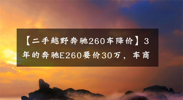 【二手越野奔馳260車降價(jià)】3年的奔馳E260要價(jià)30萬(wàn)，車商說(shuō)是精品車你能相信嗎？