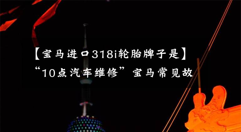 【寶馬進口318i輪胎牌子是】“10點汽車維修”寶馬常見故障維修問題綜述