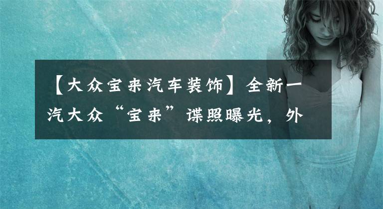 【大眾寶來汽車裝飾】全新一汽大眾“寶來”諜照曝光，外觀全面年輕化，內(nèi)飾不再套娃