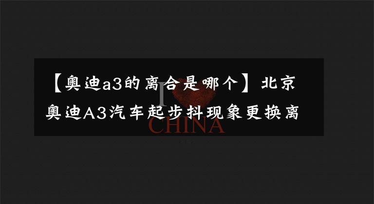 【奧迪a3的離合是哪個(gè)】北京奧迪A3汽車起步抖現(xiàn)象更換離合器維修