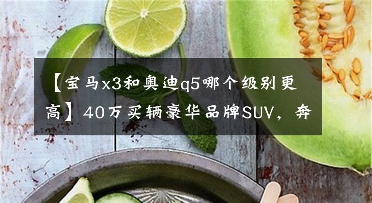 【寶馬x3和奧迪q5哪個級別更高】40萬買輛豪華品牌SUV，奔馳GLC寶馬X3還是奧迪Q5？