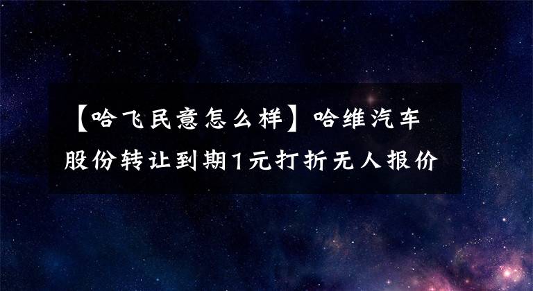 【哈飛民意怎么樣】哈維汽車股份轉讓到期1元打折無人報價。