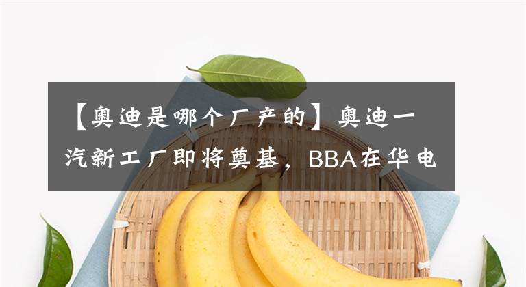 【奧迪是哪個(gè)廠產(chǎn)的】奧迪一汽新工廠即將奠基，BBA在華電動(dòng)化競(jìng)爭(zhēng)再升級(jí)