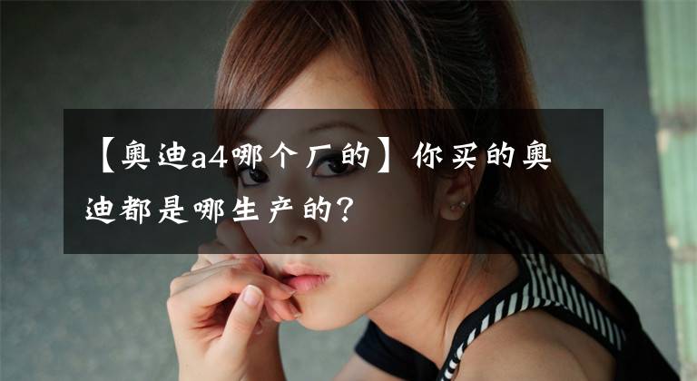 【奧迪a4哪個廠的】你買的奧迪都是哪生產(chǎn)的？