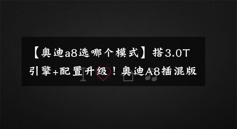 【奧迪a8選哪個模式】搭3.0T引擎+配置升級！奧迪A8插混版開售，百公里油耗不到2L