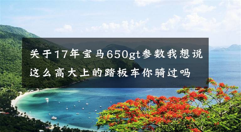 關(guān)于17年寶馬650gt參數(shù)我想說這么高大上的踏板車你騎過嗎？