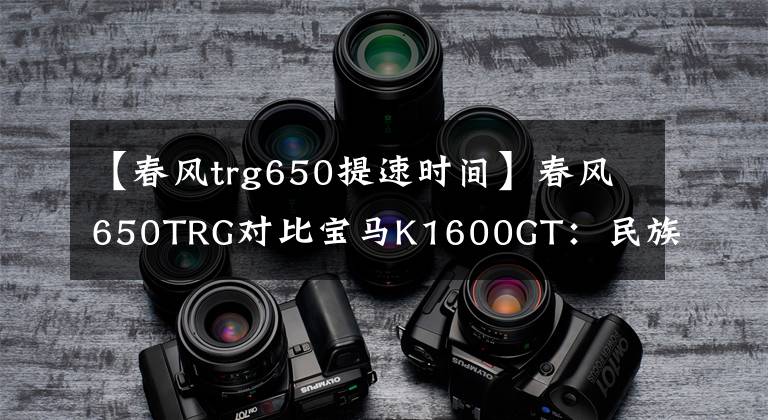 【春風(fēng)trg650提速時(shí)間】春風(fēng)650TRG對(duì)比寶馬K1600GT：民族驕傲與世界頂級(jí)的差距