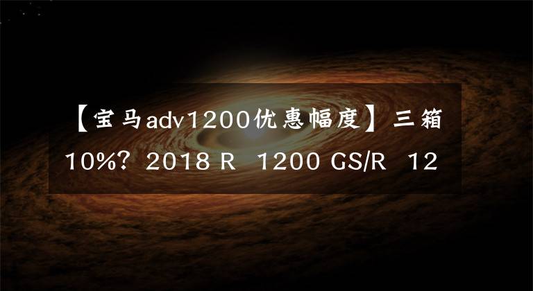 【寶馬adv1200優(yōu)惠幅度】三箱10%？2018 R  1200 GS/R  1200 GS  ADV(液晶版)汽車購(gòu)買優(yōu)惠