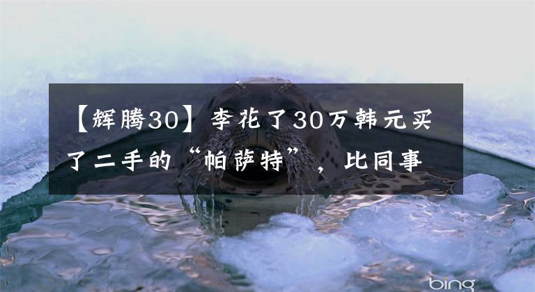 【輝騰30】李花了30萬韓元買了二手的“帕薩特”，比同事的寶馬5系列長12厘米。