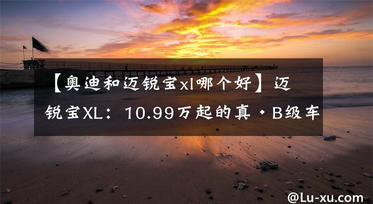 【奧迪和邁銳寶xl哪個好】邁銳寶XL：10.99萬起的真·B級車，賽道成績比奧迪A7還快