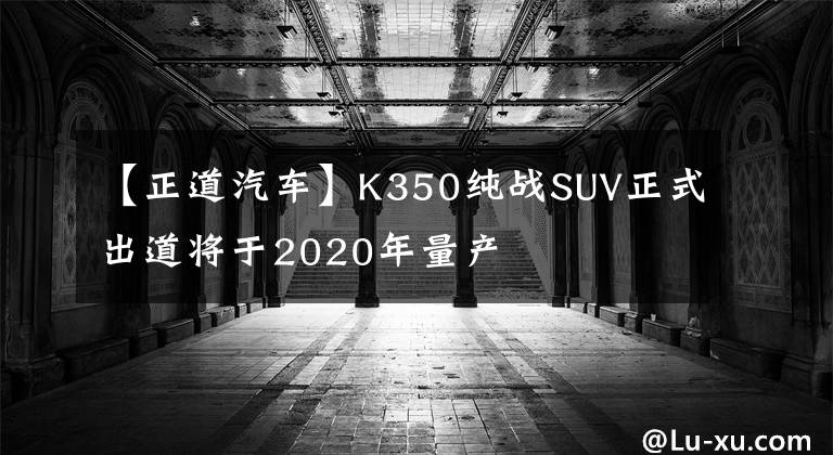 【正道汽車】K350純戰(zhàn)SUV正式出道將于2020年量產(chǎn)