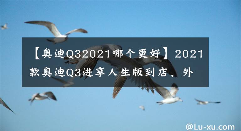 【奧迪Q32021哪個(gè)更好】2021款?yuàn)W迪Q3進(jìn)享人生版到店，外觀高級(jí)運(yùn)動(dòng)，內(nèi)飾年輕