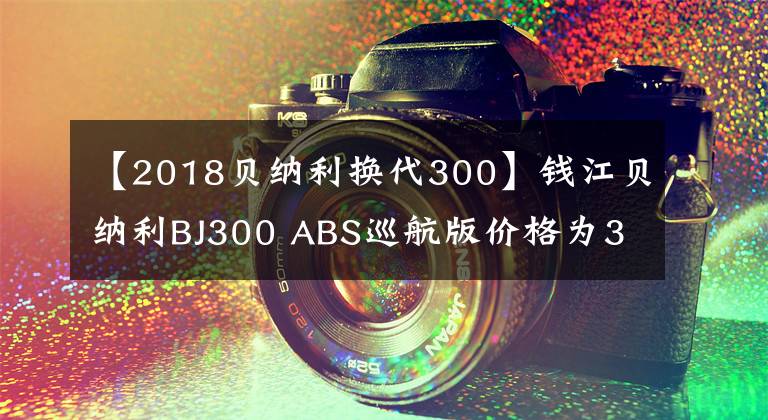 【2018貝納利換代300】錢江貝納利BJ300 ABS巡航版價格為32800韓元，高于鈴木DL250