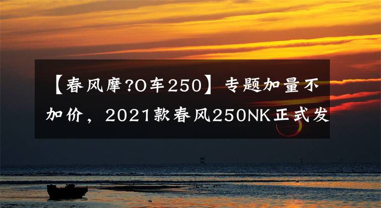 【春風(fēng)摩?O車250】專題加量不加價，2021款春風(fēng)250NK正式發(fā)布，售價15900起