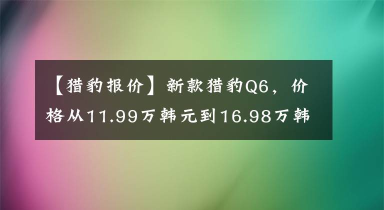 【獵豹報價】新款獵豹Q6，價格從11.99萬韓元到16.98萬韓元，你認為貴嗎？