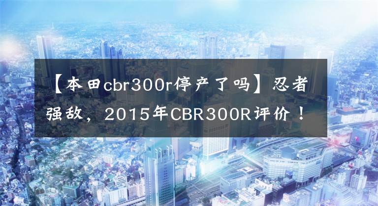 【本田cbr300r停產(chǎn)了嗎】忍者強(qiáng)敵，2015年CBR300R評(píng)價(jià)！