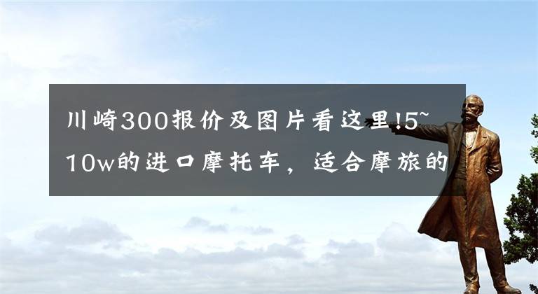 川崎300報(bào)價(jià)及圖片看這里!5~10w的進(jìn)口摩托車，適合摩旅的車型，求推薦？