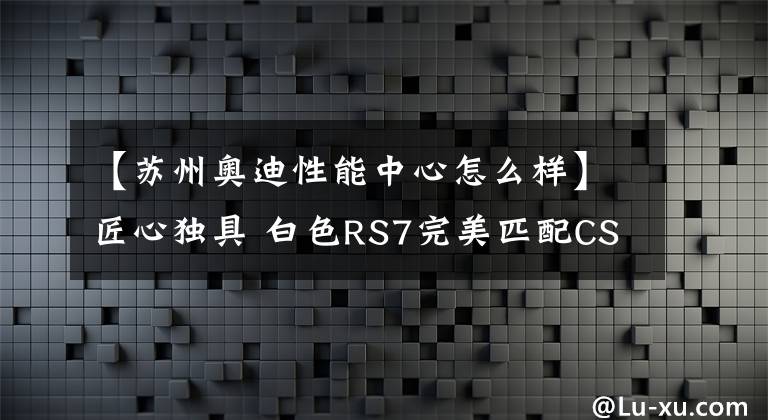 【蘇州奧迪性能中心怎么樣】匠心獨具 白色RS7完美匹配CSB SR27