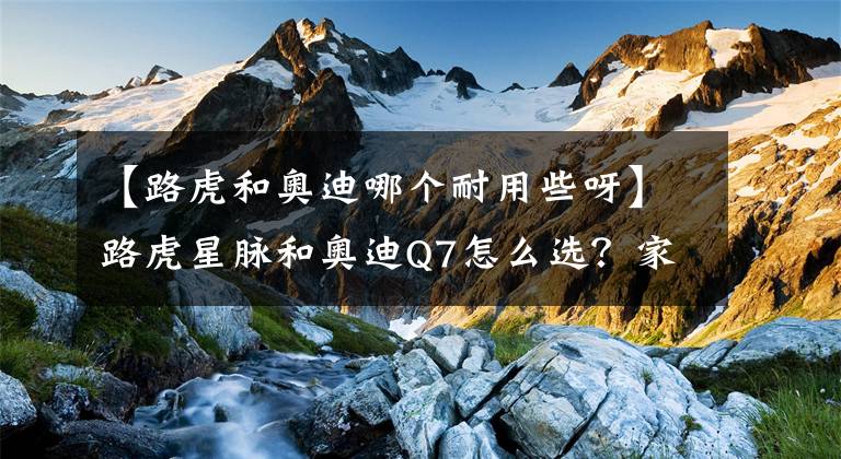 【路虎和奧迪哪個(gè)耐用些呀】路虎星脈和奧迪Q7怎么選？家用為主兼顧公司