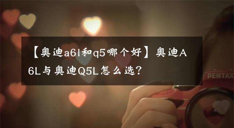 【奧迪a6l和q5哪個(gè)好】奧迪A6L與奧迪Q5L怎么選？