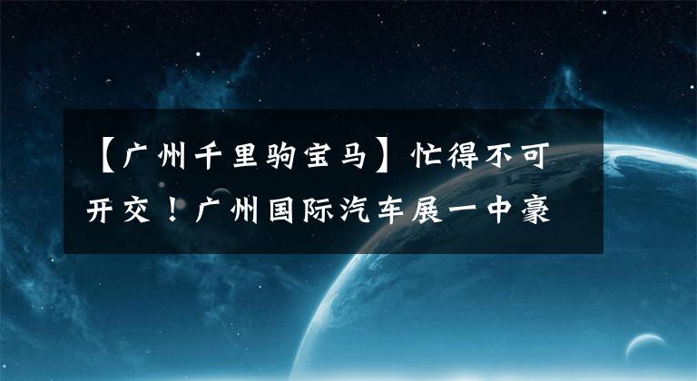 【廣州千里駒寶馬】忙得不可開交！廣州國(guó)際汽車展一中豪車、概念車都亮相了