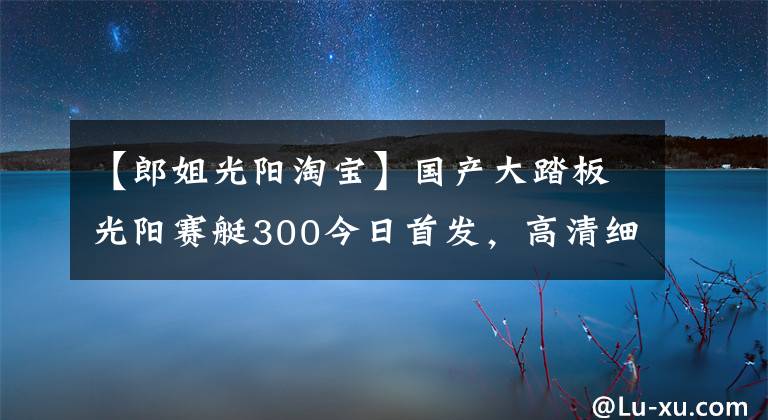 【郎姐光陽(yáng)淘寶】國(guó)產(chǎn)大踏板光陽(yáng)賽艇300今日首發(fā)，高清細(xì)節(jié)圖搶先看