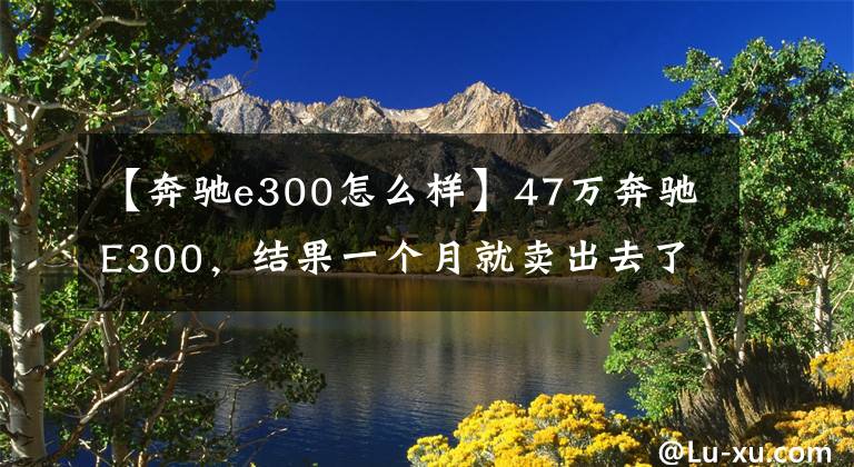 【奔馳e300怎么樣】47萬奔馳E300，結(jié)果一個月就賣出去了。檢查員：至少1萬韓元。