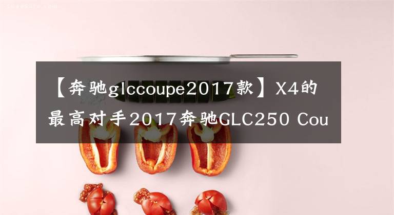 【奔馳glccoupe2017款】X4的最高對(duì)手2017奔馳GLC250 Coupe