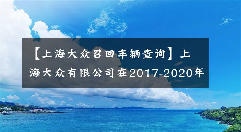 【上海大眾召回車輛查詢】上海大眾有限公司在2017-2020年召回了530 V6汽車。