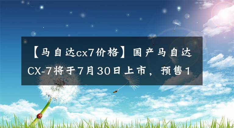 【馬自達(dá)cx7價(jià)格】國(guó)產(chǎn)馬自達(dá)CX-7將于7月30日上市，預(yù)售19.98萬件