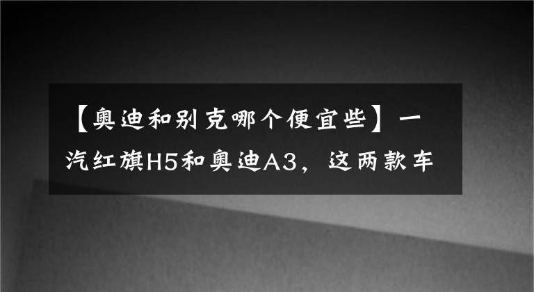 【奧迪和別克哪個(gè)便宜些】一汽紅旗H5和奧迪A3，這兩款車(chē)到底買(mǎi)哪個(gè)更劃算？車(chē)主：實(shí)話實(shí)說(shuō)