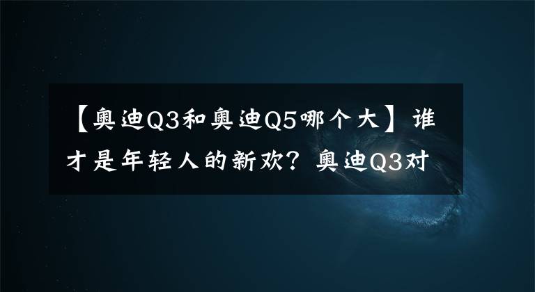 【奧迪Q3和奧迪Q5哪個(gè)大】誰才是年輕人的新歡？奧迪Q3對(duì)比奧迪Q5