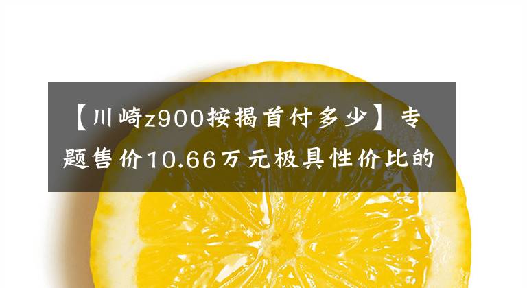 【川崎z900按揭首付多少】專題售價(jià)10.66萬(wàn)元極具性價(jià)比的進(jìn)口四缸摩托車試駕川崎Z900