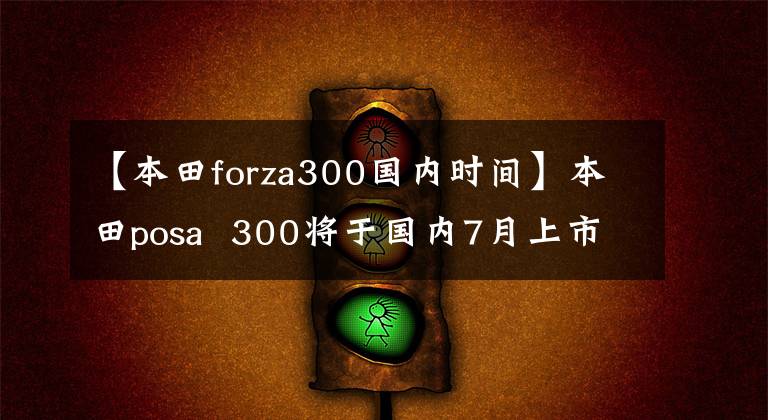 【本田forza300國內(nèi)時(shí)間】本田posa  300將于國內(nèi)7月上市。有話劇嗎？