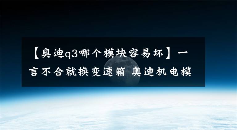 【奧迪q3哪個(gè)模塊容易壞】一言不合就換變速箱 奧迪機(jī)電模塊4年就老化？