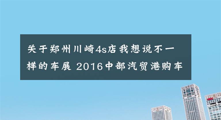 關(guān)于鄭州川崎4s店我想說不一樣的車展 2016中部汽貿(mào)港購車節(jié)舉辦