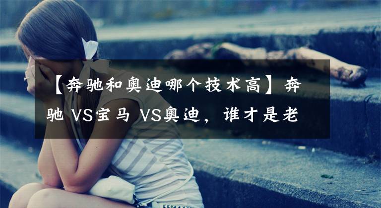 【奔馳和奧迪哪個技術(shù)高】奔馳 VS寶馬 VS奧迪，誰才是老大？BBA數(shù)據(jù)對比