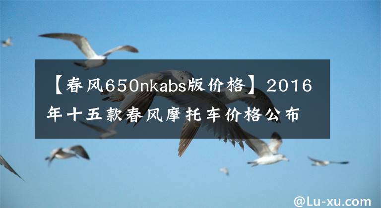 【春風(fēng)650nkabs版價(jià)格】2016年十五款春風(fēng)摩托車價(jià)格公布