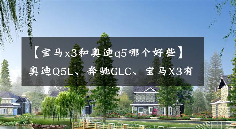 【寶馬x3和奧迪q5哪個好些】奧迪Q5L、奔馳GLC、寶馬X3有面子、檔次高、銷量好，怎么選？