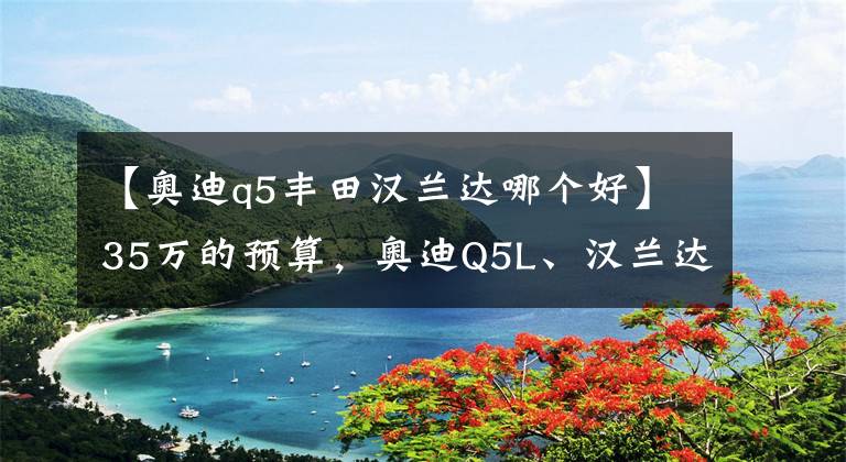 【奧迪q5豐田漢蘭達哪個好】35萬的預算，奧迪Q5L、漢蘭達雙擎、極光L選誰