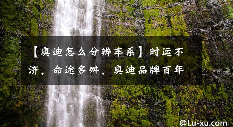 【奧迪怎么分辨車系】時(shí)運(yùn)不濟(jì)，命途多舛，奧迪品牌百年發(fā)展史！全網(wǎng)最全奧迪車型梳理