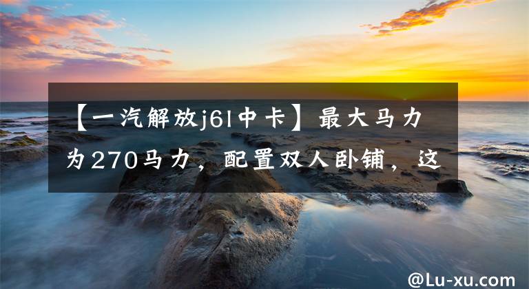 【一汽解放j6l中卡】最大馬力為270馬力，配置雙人臥鋪，這是4種6米8中的KAROCOLITON氧化全能。