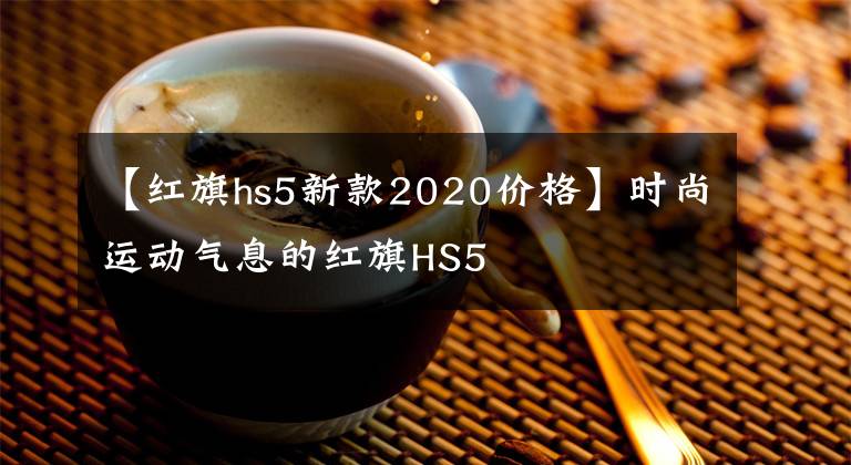 【紅旗hs5新款2020價格】時尚運動氣息的紅旗HS5