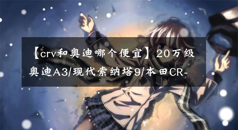 【crv和奧迪哪個(gè)便宜】20萬(wàn)級(jí)奧迪A3/現(xiàn)代索納塔9/本田CR-V，買哪個(gè)更劃算？