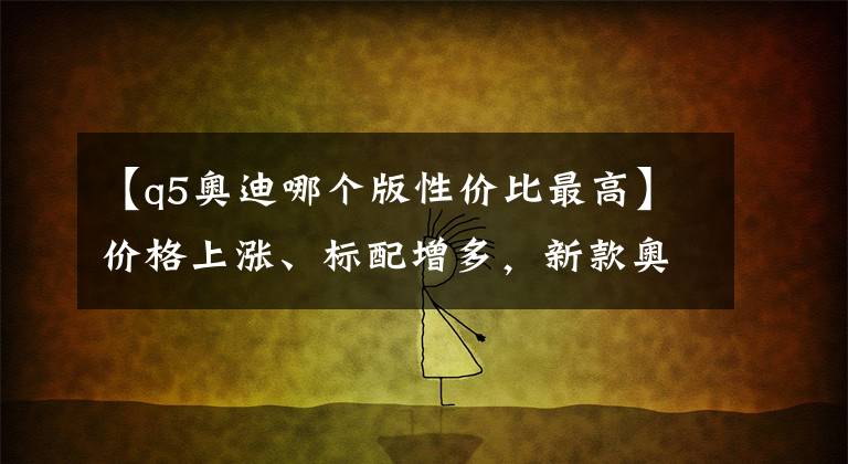 【q5奧迪哪個(gè)版性價(jià)比最高】?jī)r(jià)格上漲、標(biāo)配增多，新款?yuàn)W迪Q5L哪款更值？