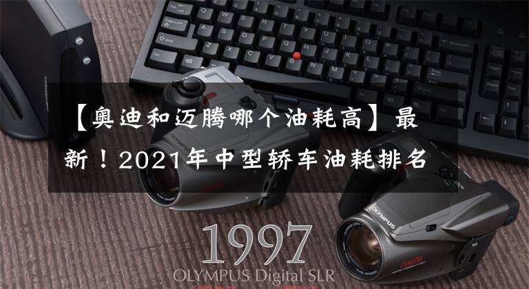 【奧迪和邁騰哪個油耗高】最新！2021年中型轎車油耗排名出爐，帕薩特奪冠，凱美瑞天籟前十