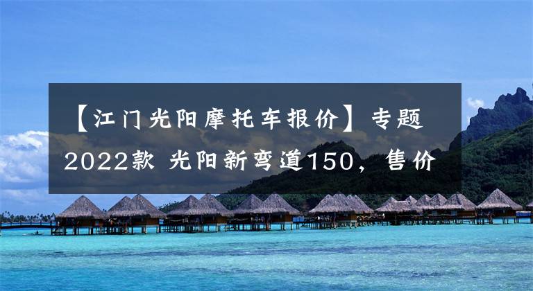 【江門光陽摩托車報(bào)價(jià)】專題2022款 光陽新彎道150，售價(jià)1.468萬，還是風(fēng)冷發(fā)動(dòng)機(jī)，一個(gè)字 貴