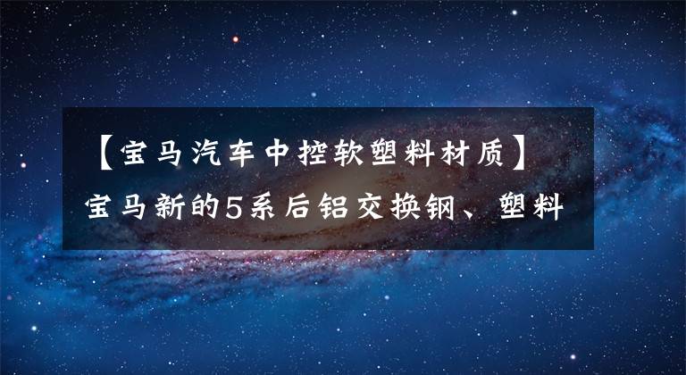 【寶馬汽車中控軟塑料材質(zhì)】寶馬新的5系后鋁交換鋼、塑料連桿是什么黑科技？