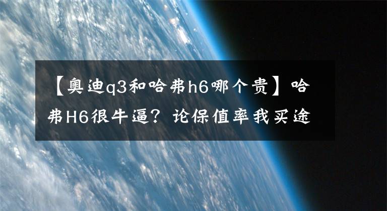 【奧迪q3和哈弗h6哪個貴】哈弗H6很牛逼？論保值率我買途觀